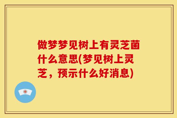 做梦梦见树上有灵芝菌什么意思(梦见树上灵芝，预示什么好消息)