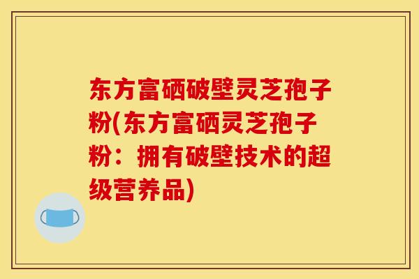 东方富硒破壁灵芝孢子粉(东方富硒灵芝孢子粉:拥有破壁技术的超级营养品) 东方富硒破壁灵芝孢子粉(东方富硒灵芝孢子粉:拥有破壁技术的超级营养品)