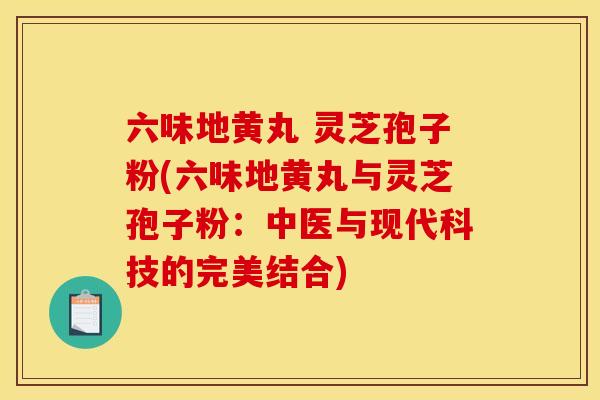 六味地黄丸 灵芝孢子粉(六味地黄丸与灵芝孢子粉:中医与现代科技的完美结合) 六味地黄丸 灵芝孢子粉(六味地黄丸与灵芝孢子粉:中医与现代科技的完美结合)
