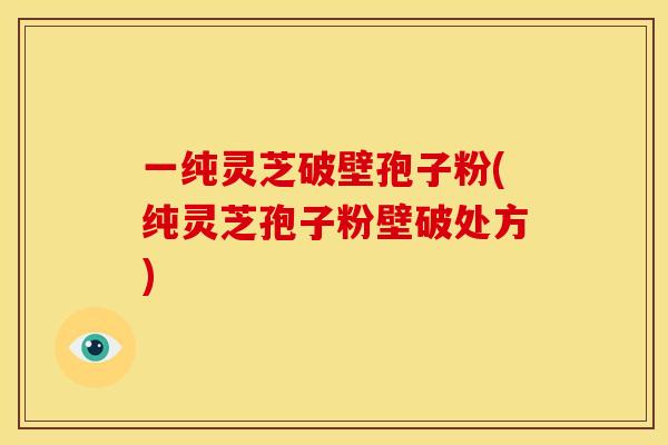 一纯灵芝破壁孢子粉(纯灵芝孢子粉壁破处方)