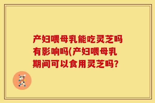 产妇喂母乳能吃灵芝吗有影响吗(产妇喂母乳期间可以食用灵芝吗? 产妇喂母乳能吃灵芝吗有影响吗(产妇喂母乳期间可以食用灵芝吗?