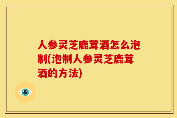 人参灵芝鹿茸酒怎么泡制(泡制人参灵芝鹿茸酒的方法) 人参灵芝鹿茸酒怎么泡制(泡制人参灵芝鹿茸酒的方法)