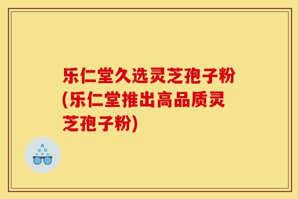 乐仁堂久选灵芝孢子粉(乐仁堂推出高品质灵芝孢子粉) 乐仁堂久选灵芝孢子粉(乐仁堂推出高品质灵芝孢子粉)