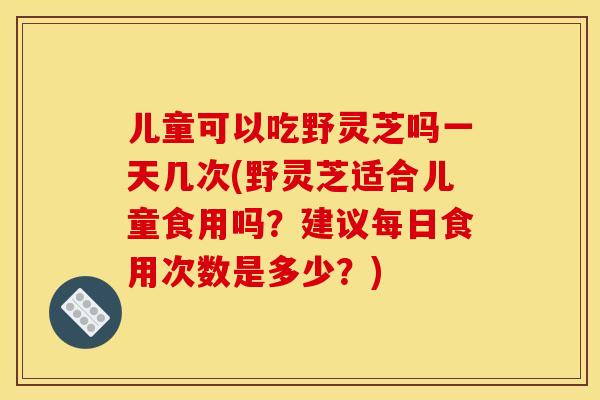 儿童可以吃野灵芝吗一天几次(野灵芝适合儿童食用吗？建议每日食用次数是多少？)