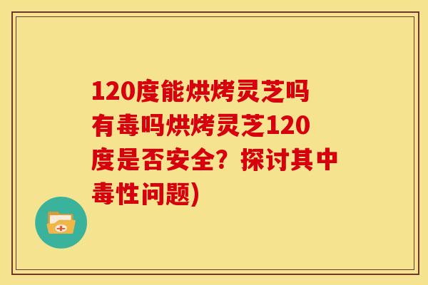 120度能烘烤灵芝吗有毒吗烘烤灵芝120度是否安全?探讨其中毒性问题) 120度能烘烤灵芝吗有毒吗烘烤灵芝120度是否安全?探讨其中毒性问题)