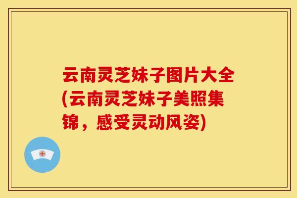 云南灵芝妹子图片大全(云南灵芝妹子美照集锦，感受灵动风姿)