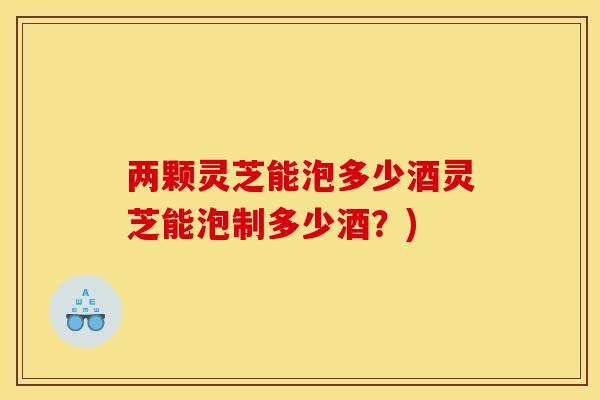 两颗灵芝能泡多少酒灵芝能泡制多少酒?) 两颗灵芝能泡多少酒灵芝能泡制多少酒?)
