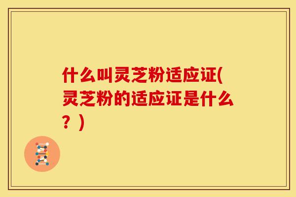 什么叫灵芝粉适应证(灵芝粉的适应证是什么?) 什么叫灵芝粉适应证(灵芝粉的适应证是什么?)