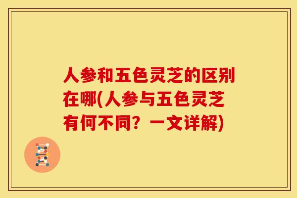 人参和五色灵芝的区别在哪(人参与五色灵芝有何不同?一文详解) 人参和五色灵芝的区别在哪(人参与五色灵芝有何不同?一文详解)