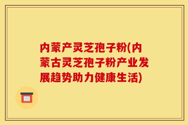 内蒙产灵芝孢子粉(内蒙古灵芝孢子粉产业发展趋势助力健康生活) 内蒙产灵芝孢子粉(内蒙古灵芝孢子粉产业发展趋势助力健康生活)