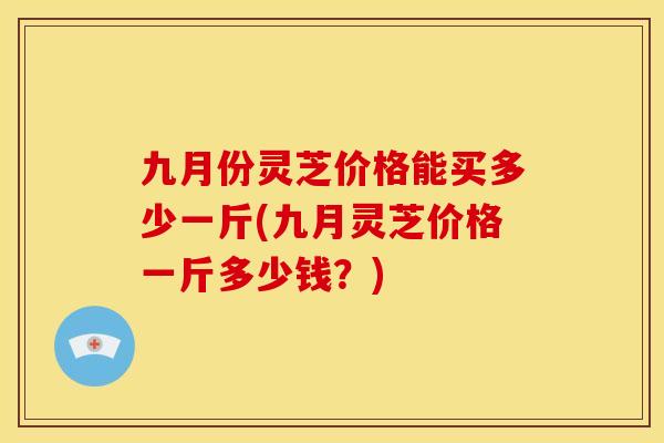 九月份灵芝价格能买多少一斤(九月灵芝价格一斤多少钱?) 九月份灵芝价格能买多少一斤(九月灵芝价格一斤多少钱?)