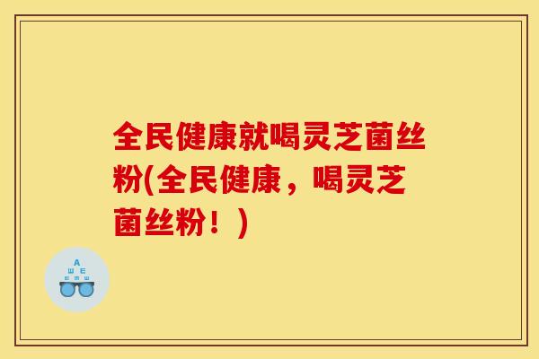 全民健康就喝灵芝菌丝粉(全民健康，喝灵芝菌丝粉！)