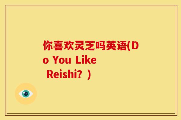 你喜欢灵芝吗英语(Do You Like Reishi?) 你喜欢灵芝吗英语(Do You Like Reishi?)