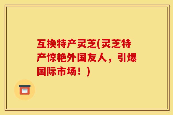 互换特产灵芝(灵芝特产惊艳外国友人,引爆国际市场!) 互换特产灵芝(灵芝特产惊艳外国友人,引爆国际市场!)
