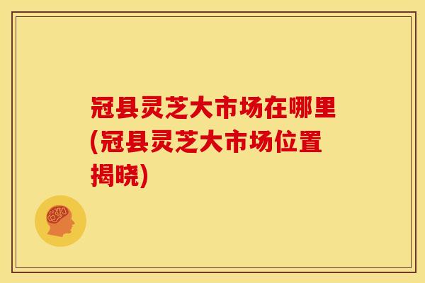 冠县灵芝大市场在哪里(冠县灵芝大市场位置揭晓) 冠县灵芝大市场在哪里(冠县灵芝大市场位置揭晓)