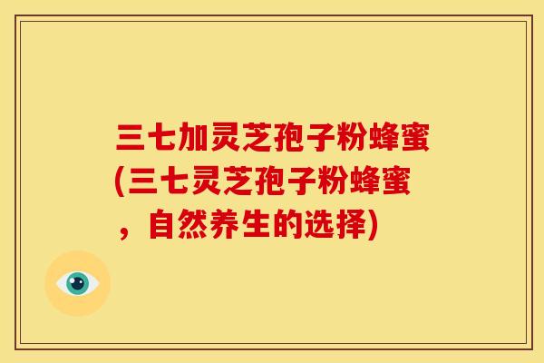 三七加灵芝孢子粉蜂蜜(三七灵芝孢子粉蜂蜜,自然养生的选择) 三七加灵芝孢子粉蜂蜜(三七灵芝孢子粉蜂蜜,自然养生的选择)