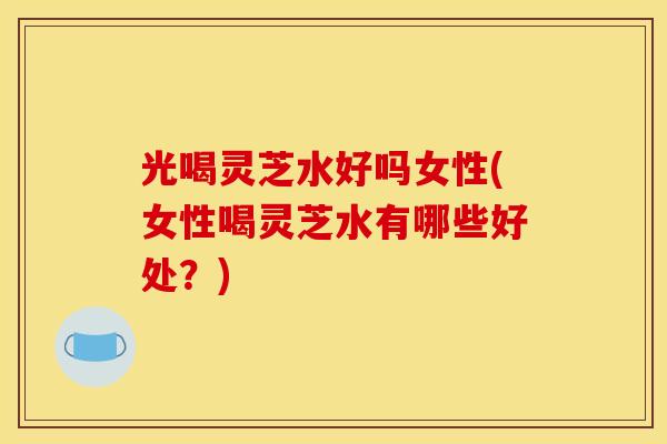 光喝灵芝水好吗女性(女性喝灵芝水有哪些好处?) 光喝灵芝水好吗女性(女性喝灵芝水有哪些好处?)