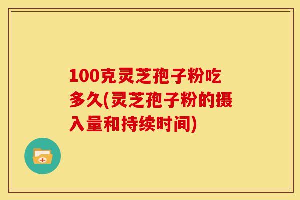 100克灵芝孢子粉吃多久(灵芝孢子粉的摄入量和持续时间) 100克灵芝孢子粉吃多久(灵芝孢子粉的摄入量和持续时间)