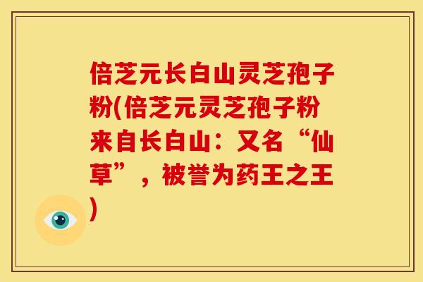 倍芝元长白山灵芝孢子粉(倍芝元灵芝孢子粉来自长白山:又名“仙草”,被誉为药王之王) 倍芝元长白山灵芝孢子粉(倍芝元灵芝孢子粉来自长白山:又名“仙草”,被誉为药王之王)