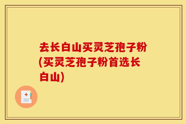 去长白山买灵芝孢子粉(买灵芝孢子粉首选长白山)