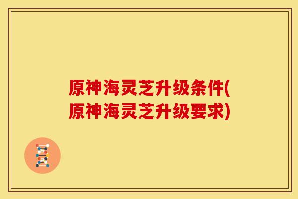 原神海灵芝升级条件(原神海灵芝升级要求) 原神海灵芝升级条件(原神海灵芝升级要求)