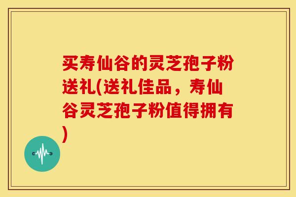 买寿仙谷的灵芝孢子粉送礼(送礼佳品，寿仙谷灵芝孢子粉值得拥有)