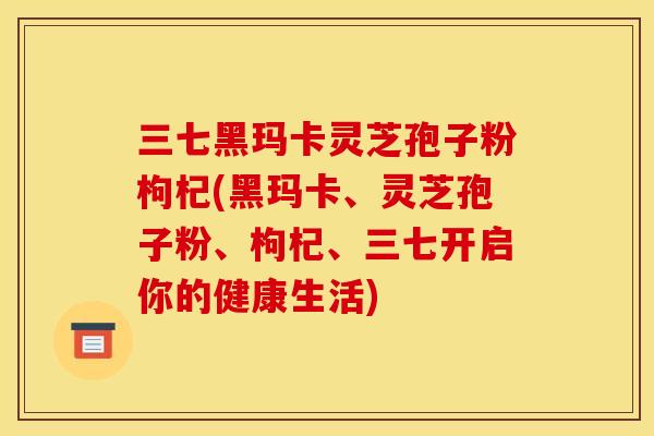 三七黑玛卡灵芝孢子粉枸杞(黑玛卡、灵芝孢子粉、枸杞、三七开启你的健康生活) 三七黑玛卡灵芝孢子粉枸杞(黑玛卡、灵芝孢子粉、枸杞、三七开启你的健康生活)
