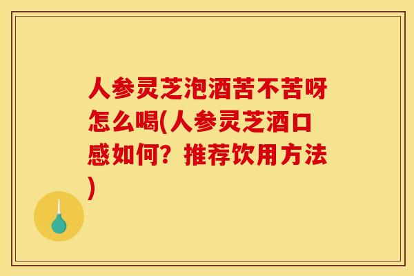 人参灵芝泡酒苦不苦呀怎么喝(人参灵芝酒口感如何？推荐饮用方法)