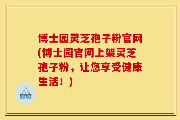 博士园灵芝孢子粉官网(博士园官网上架灵芝孢子粉,让您享受健康生活!) 博士园灵芝孢子粉官网(博士园官网上架灵芝孢子粉,让您享受健康生活!)
