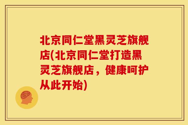 北京同仁堂黑灵芝旗舰店(北京同仁堂打造黑灵芝旗舰店,健康呵护从此开始) 北京同仁堂黑灵芝旗舰店(北京同仁堂打造黑灵芝旗舰店,健康呵护从此开始)