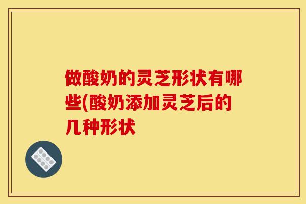 做酸奶的灵芝形状有哪些(酸奶添加灵芝后的几种形状 做酸奶的灵芝形状有哪些(酸奶添加灵芝后的几种形状