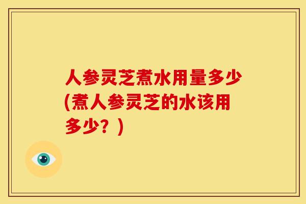 人参灵芝煮水用量多少(煮人参灵芝的水该用多少?) 人参灵芝煮水用量多少(煮人参灵芝的水该用多少?)