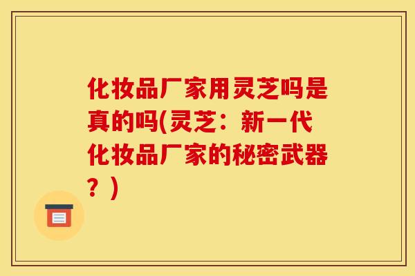 化妆品厂家用灵芝吗是真的吗(灵芝:新一代化妆品厂家的秘密武器?) 化妆品厂家用灵芝吗是真的吗(灵芝:新一代化妆品厂家的秘密武器?)