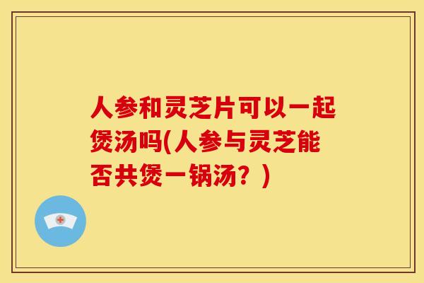 人参和灵芝片可以一起煲汤吗(人参与灵芝能否共煲一锅汤?) 人参和灵芝片可以一起煲汤吗(人参与灵芝能否共煲一锅汤?)