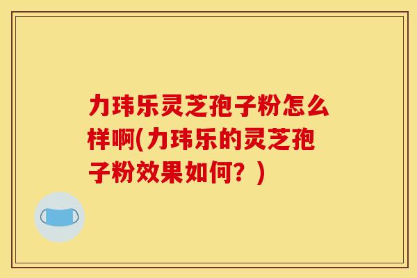 力玮乐灵芝孢子粉怎么样啊(力玮乐的灵芝孢子粉效果如何?) 力玮乐灵芝孢子粉怎么样啊(力玮乐的灵芝孢子粉效果如何?)