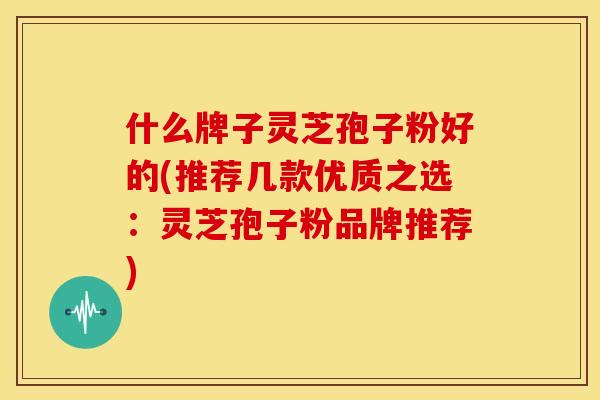 什么牌子灵芝孢子粉好的(推荐几款优质之选:灵芝孢子粉品牌推荐) 什么牌子灵芝孢子粉好的(推荐几款优质之选:灵芝孢子粉品牌推荐)