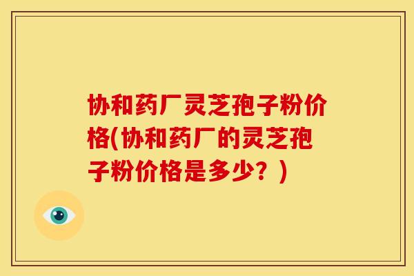 协和药厂灵芝孢子粉价格(协和药厂的灵芝孢子粉价格是多少?) 协和药厂灵芝孢子粉价格(协和药厂的灵芝孢子粉价格是多少?)