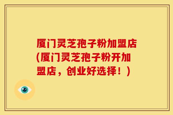 厦门灵芝孢子粉加盟店(厦门灵芝孢子粉开加盟店,创业好选择!) 厦门灵芝孢子粉加盟店(厦门灵芝孢子粉开加盟店,创业好选择!)