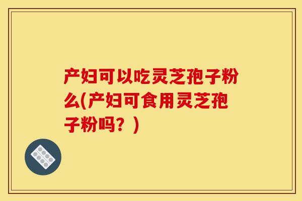 产妇可以吃灵芝孢子粉么(产妇可食用灵芝孢子粉吗?) 产妇可以吃灵芝孢子粉么(产妇可食用灵芝孢子粉吗?)