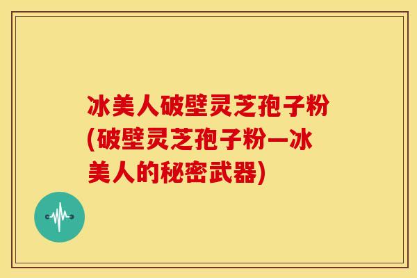 冰美人破壁灵芝孢子粉(破壁灵芝孢子粉—冰美人的秘密武器) 冰美人破壁灵芝孢子粉(破壁灵芝孢子粉—冰美人的秘密武器)
