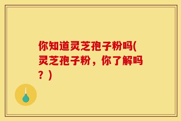 你知道灵芝孢子粉吗(灵芝孢子粉,你了解吗?) 你知道灵芝孢子粉吗(灵芝孢子粉,你了解吗?)
