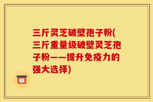 三斤灵芝破壁孢子粉(三斤重量级破壁灵芝孢子粉——提升免疫力的强大选择) 三斤灵芝破壁孢子粉(三斤重量级破壁灵芝孢子粉——提升免疫力的强大选择)