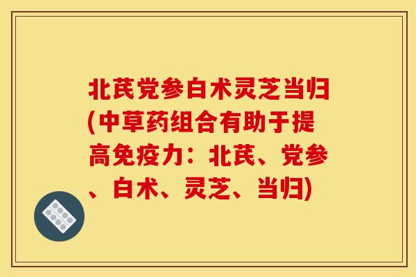 北芪党参白术灵芝当归(中草药组合有助于提高免疫力:北芪、党参、白术、灵芝、当归) 北芪党参白术灵芝当归(中草药组合有助于提高免疫力:北芪、党参、白术、灵芝、当归)