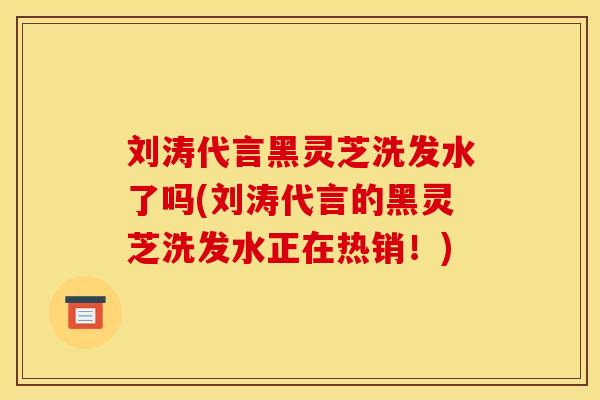 刘涛代言黑灵芝洗发水了吗(刘涛代言的黑灵芝洗发水正在热销！)