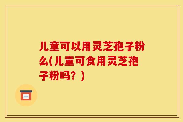 儿童可以用灵芝孢子粉么(儿童可食用灵芝孢子粉吗?) 儿童可以用灵芝孢子粉么(儿童可食用灵芝孢子粉吗?)