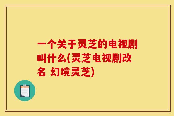 一个关于灵芝的电视剧叫什么(灵芝电视剧改名 幻境灵芝)