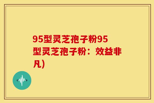 95型灵芝孢子粉95型灵芝孢子粉:效益非凡) 95型灵芝孢子粉95型灵芝孢子粉:效益非凡)