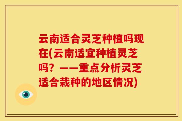 云南适合灵芝种植吗现在(云南适宜种植灵芝吗?——重点分析灵芝适合栽种的地区情况) 云南适合灵芝种植吗现在(云南适宜种植灵芝吗?——重点分析灵芝适合栽种的地区情况)