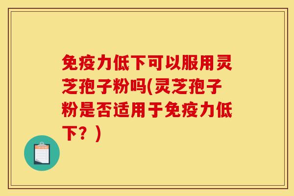 免疫力低下可以服用灵芝孢子粉吗(灵芝孢子粉是否适用于免疫力低下?) 免疫力低下可以服用灵芝孢子粉吗(灵芝孢子粉是否适用于免疫力低下?)