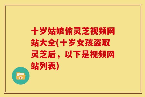 十岁姑娘偷灵芝视频网站大全(十岁女孩盗取灵芝后,以下是视频网站列表) 十岁姑娘偷灵芝视频网站大全(十岁女孩盗取灵芝后,以下是视频网站列表)